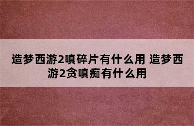 造梦西游2嗔碎片有什么用 造梦西游2贪嗔痴有什么用